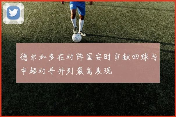 德尔加多在对阵国安时贡献四球与中超对手并列最高表现