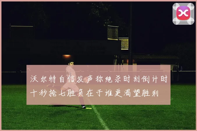 沃尔特自信发声称绝杀时刻倒计时十秒抢七胜负在于谁更渴望胜利