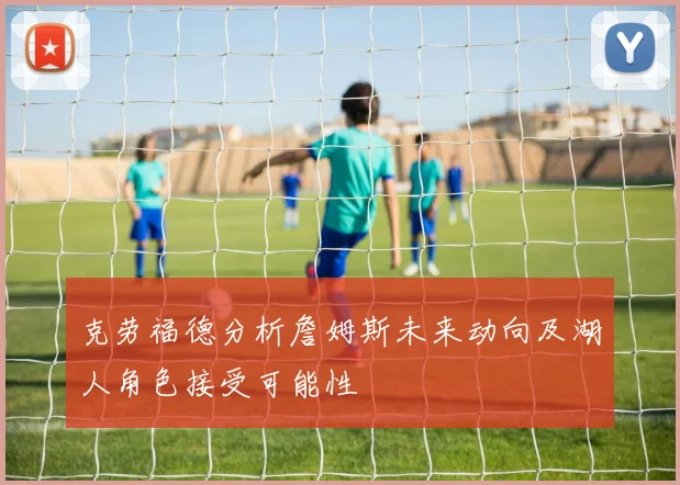 克劳福德分析詹姆斯未来动向及湖人角色接受可能性