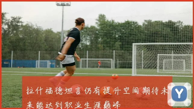 拉什福德坦言仍有提升空间期待未来能达到职业生涯巅峰