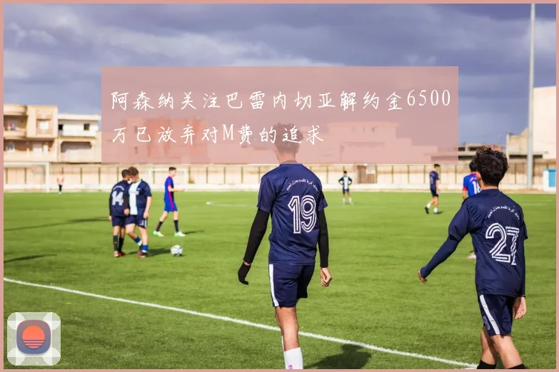 阿森纳关注巴雷内切亚解约金6500万已放弃对M费的追求