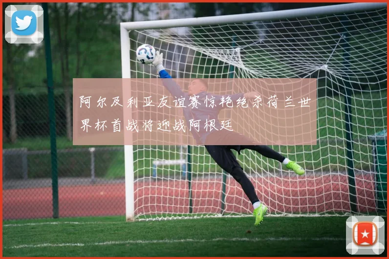 阿尔及利亚友谊赛惊艳绝杀荷兰世界杯首战将迎战阿根廷