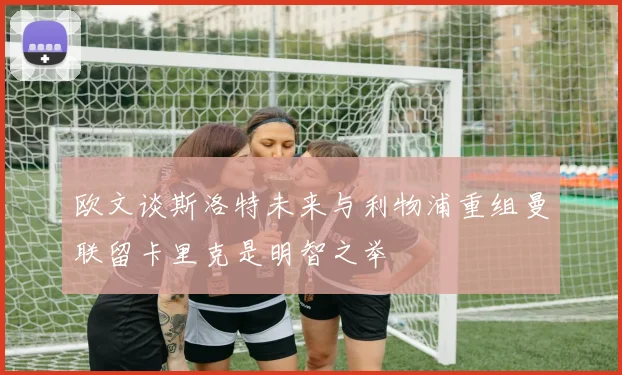 欧文谈斯洛特未来与利物浦重组曼联留卡里克是明智之举