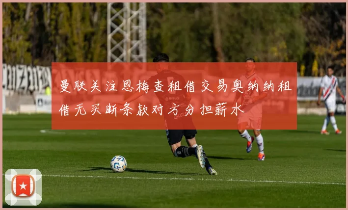 曼联关注恩梅查租借交易奥纳纳租借无买断条款对方分担薪水