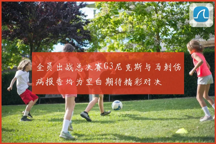 全员出战总决赛G3尼克斯与马刺伤病报告均为空白期待精彩对决