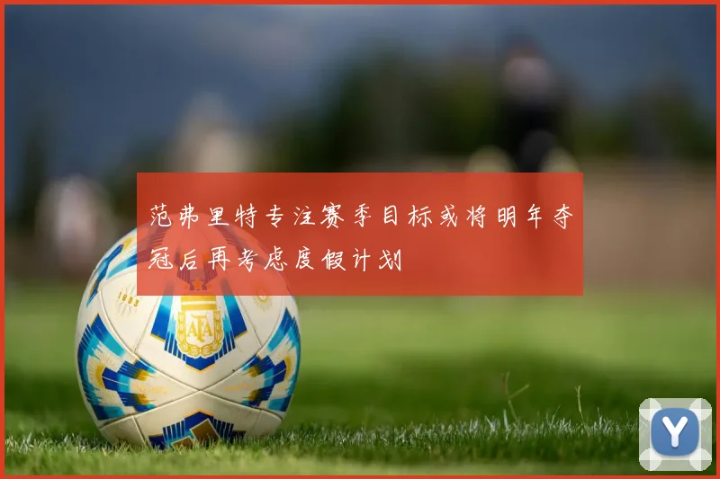 范弗里特专注赛季目标或将明年夺冠后再考虑度假计划