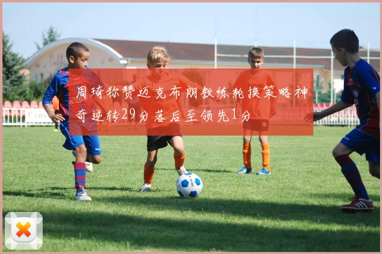 周琦称赞迈克布朗教练轮换策略神奇逆转29分落后至领先1分