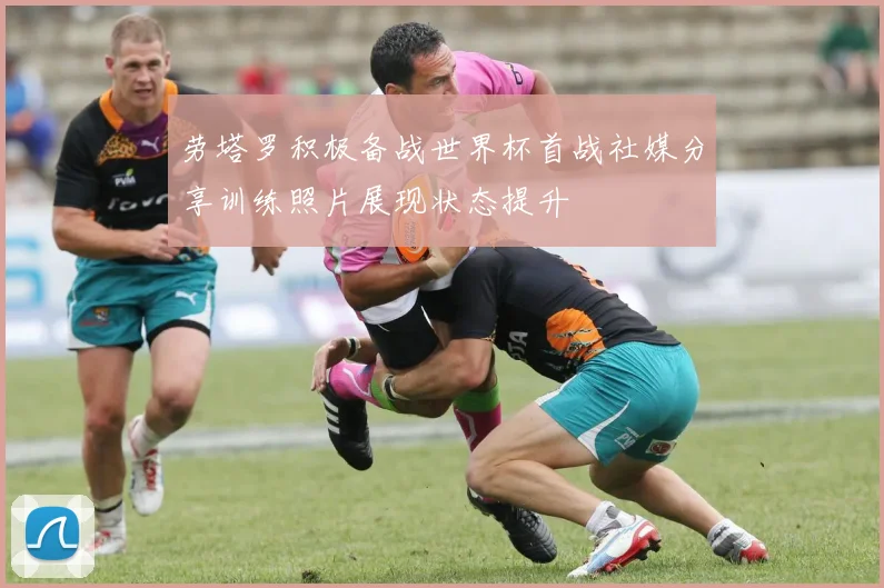 劳塔罗积极备战世界杯首战社媒分享训练照片展现状态提升