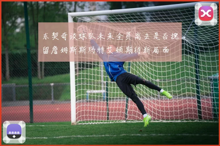 东契奇谈球队未来全员离去是否挽留詹姆斯斯玛特艾顿期待新局面