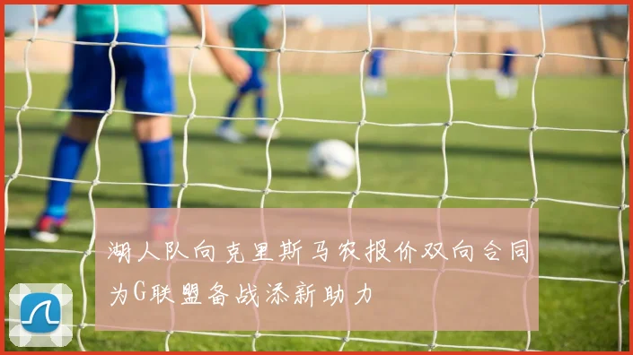 湖人队向克里斯马农报价双向合同为G联盟备战添新助力