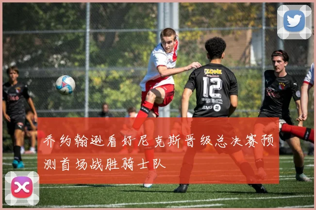乔约翰逊看好尼克斯晋级总决赛预测首场战胜骑士队
