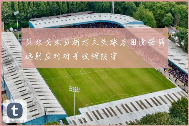 贝尔戈米分析尤文失球后困境强调远射应对对手收缩防守