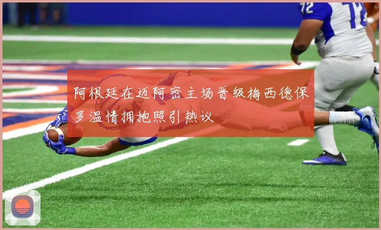 阿根廷在迈阿密主场晋级梅西德保罗温情拥抱照引热议