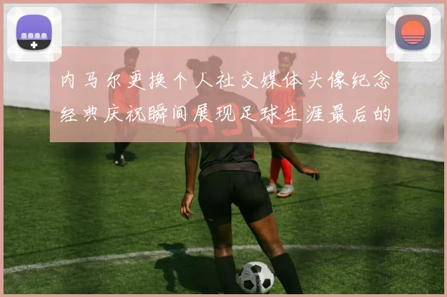内马尔更换个人社交媒体头像纪念经典庆祝瞬间展现足球生涯最后的辉煌时刻