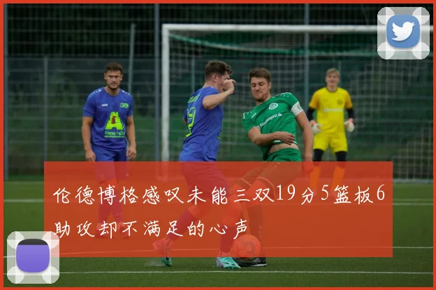 伦德博格感叹未能三双19分5篮板6助攻却不满足的心声